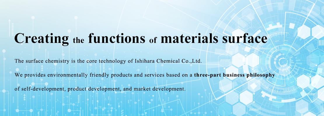 Creating material surface functionality. The surface chemistry is the core technology. Ishihara Chemical provides environmentally friendly products and services based on a three-part business philosophy of self-development, product development, and market development. 